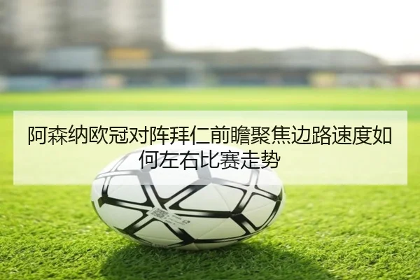 阿森纳欧冠对阵拜仁前瞻聚焦边路速度如何左右比赛走势