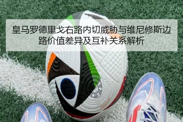 皇马罗德里戈右路内切威胁与维尼修斯边路价值差异及互补关系解析