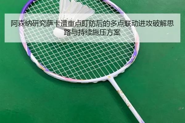 阿森纳研究萨卡遭重点盯防后的多点联动进攻破解思路与持续施压方案