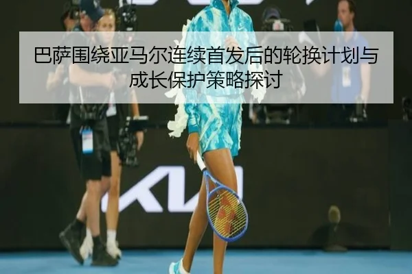 巴萨围绕亚马尔连续首发后的轮换计划与成长保护策略探讨