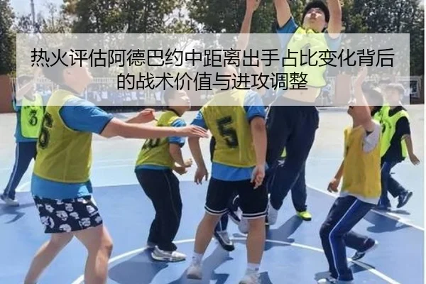 热火评估阿德巴约中距离出手占比变化背后的战术价值与进攻调整